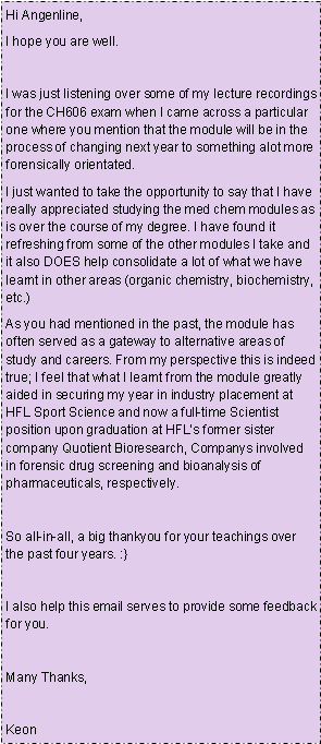 Text Box: Hi Angenline,I hope you are well.I was just listening over some of my lecture recordings for the CH606 exam when I came across a particular one where you mention that the module will be in the process of changing next year to something alot more forensically orientated.I just wanted to take the opportunity to say that I have really appreciated studying the med chem modules as is over the course of my degree. I have found it refreshing from some of the other modules I take and it also DOES help consolidate a lot of what we have learnt in other areas (organic chemistry, biochemistry, etc.)As you had mentioned in the past, the module has often served as a gateway to alternative areas of study and careers. From my perspective this is indeed true; I feel that what I learnt from the module greatly aided in securing my year in industry placement at HFL Sport Science and now a full-time Scientist position upon graduation at HFLs former sister company Quotient Bioresearch, Companys involved in forensic drug screening and bioanalysis of pharmaceuticals, respectively.So all-in-all, a big thankyou for your teachings over the past four years. :}I also help this email serves to provide some feedback for you.Many Thanks,Keon 