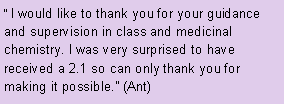Text Box:  I would like to thank you for your guidance and supervision in class and medicinal chemistry. I was very surprised to have received a 2.1 so can only thank you for making it possible. (Ant)